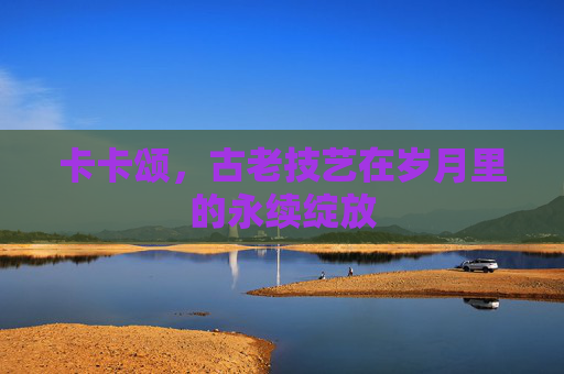 卡卡颂,古老技艺在岁月里的永续绽放 卡卡颂,古老技艺在岁月里的永续绽放