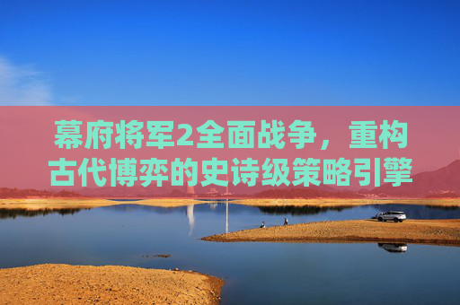 幕府将军2全面战争,重构古代博弈的史诗级策略引擎 幕府将军2全面战争,重构古代博弈的史诗级策略引擎