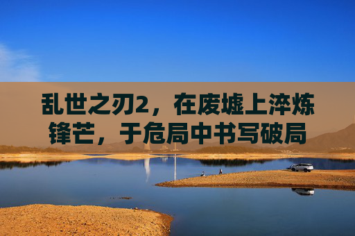 乱世之刃2,在废墟上淬炼锋芒,于危局中书写破局 乱世之刃2,在废墟上淬炼锋芒,于危局中书写破局
