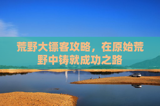 荒野大镖客攻略,在原始荒野中铸就成功之路 荒野大镖客攻略,在原始荒野中铸就成功之路