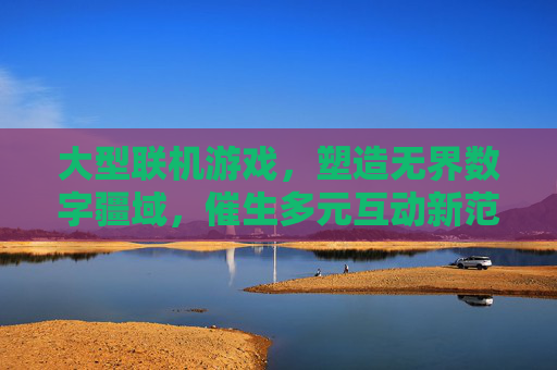 大型联机游戏,塑造无界数字疆域,催生多元互动新范式 大型联机游戏,塑造无界数字疆域,催生多元互动新范式