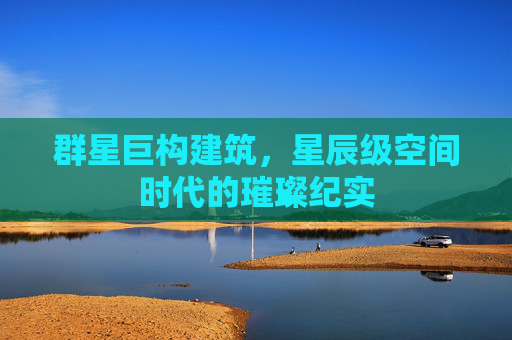 群星巨构建筑,星辰级空间时代的璀璨纪实 群星巨构建筑,星辰级空间时代的璀璨纪实
