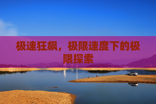 极速狂飙,极限速度下的极限探索 极速狂飙,极限速度下的极限探索