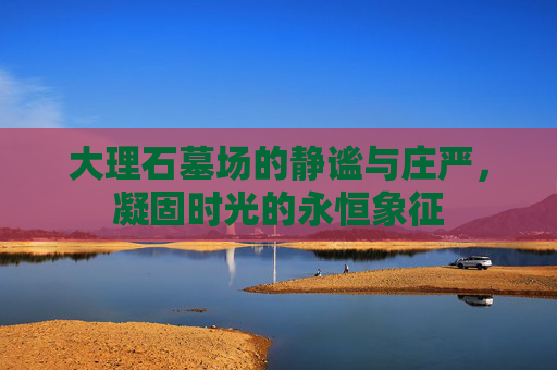 大理石墓场的静谧与庄严,凝固时光的永恒象征 大理石墓场的静谧与庄严,凝固时光的永恒象征