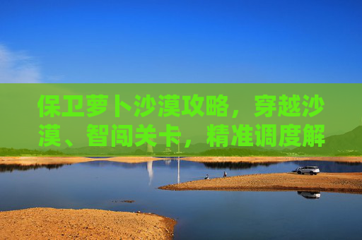 保卫萝卜沙漠攻略,穿越沙漠、智闯关卡,精准调度解锁通关 保卫萝卜沙漠攻略,穿越沙漠、智闯关卡,精准调度解锁通关