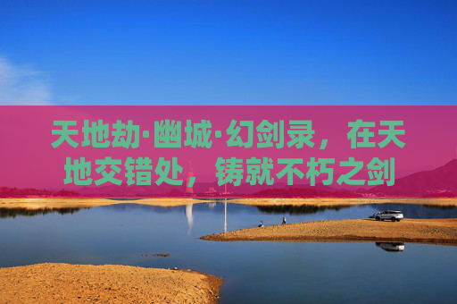 天地劫·幽城·幻剑录,在天地交错处,铸就不朽之剑 天地劫·幽城·幻剑录,在天地交错处,铸就不朽之剑