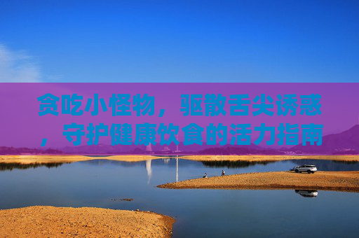 贪吃小怪物,驱散舌尖诱惑,守护健康饮食的活力指南 贪吃小怪物,驱散舌尖诱惑,守护健康饮食的活力指南