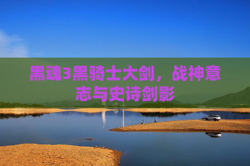 黑魂3黑骑士大剑,战神意志与史诗剑影 黑魂3黑骑士大剑,战神意志与史诗剑影