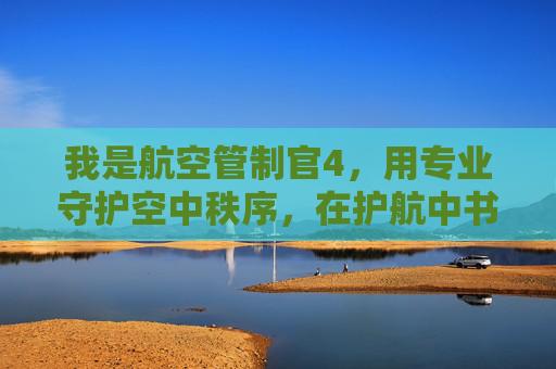 我是航空管制官4,用专业守护空中秩序,在护航中书写使命担当 我是航空管制官4,用专业守护空中秩序,在护航中书写使命担当