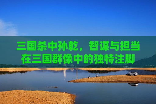 三国杀中孙乾,智谋与担当在三国群像中的独特注脚 三国杀中孙乾,智谋与担当在三国群像中的独特注脚
