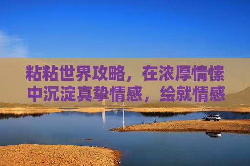 粘粘世界攻略,在浓厚情愫中沉淀真挚情感,绘就情感羁绊的浪漫画卷 粘粘世界攻略,在浓厚情愫中沉淀真挚情感,绘就情感羁绊的浪漫画卷