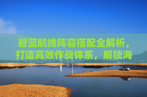 碧蓝航线阵容搭配全解析,打造高效作战体系,解锁海战优势 碧蓝航线阵容搭配全解析,打造高效作战体系,解锁海战优势