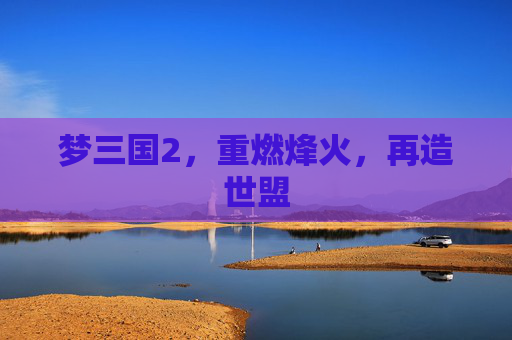 梦三国2,重燃烽火,再造世盟 梦三国2,重燃烽火,再造世盟