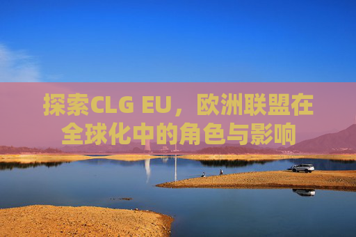 探索CLG EU,欧洲联盟在全球化中的角色与影响 探索CLG EU,欧洲联盟在全球化中的角色与影响