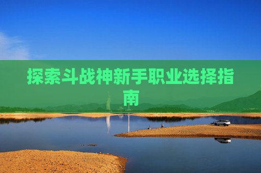 探索斗战神新手职业选择指南 探索斗战神新手职业选择指南