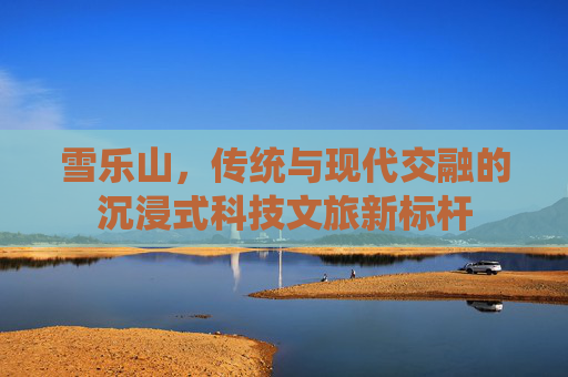 雪乐山,传统与现代交融的沉浸式科技文旅新标杆 雪乐山,传统与现代交融的沉浸式科技文旅新标杆