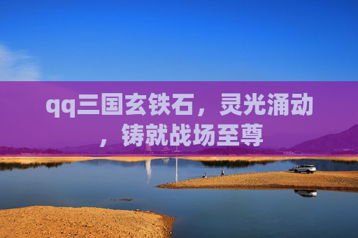 qq三国玄铁石,灵光涌动,铸就战场至尊 qq三国玄铁石,灵光涌动,铸就战场至尊