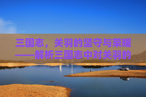 三国志,关羽的坚守与荣耀——解析三国志中对关羽的深刻塑造 三国志,关羽的坚守与荣耀——解析三国志中对关羽的深刻塑造