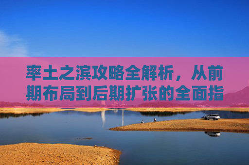 率土之滨攻略全解析,从前期布局到后期扩张的全面指南 率土之滨攻略全解析,从前期布局到后期扩张的全面指南