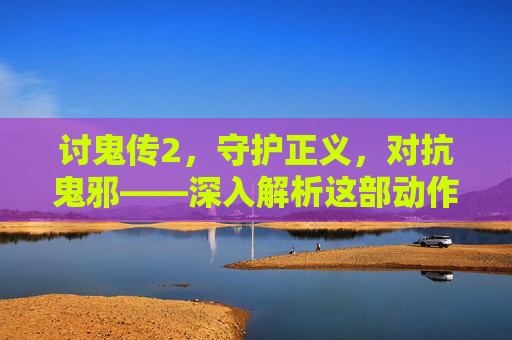 讨鬼传2,守护正义,对抗鬼邪——深入解析这部动作佳作的全新体验 讨鬼传2,守护正义,对抗鬼邪——深入解析这部动作佳作的全新体验