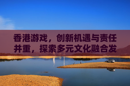 香港游戏,创新机遇与责任并重,探索多元文化融合发展新路径 香港游戏,创新机遇与责任并重,探索多元文化融合发展新路径