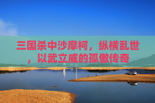 三国杀中沙摩柯,纵横乱世,以武立威的孤傲传奇 三国杀中沙摩柯,纵横乱世,以武立威的孤傲传奇