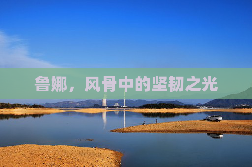 鲁娜,风骨中的坚韧之光 鲁娜,风骨中的坚韧之光