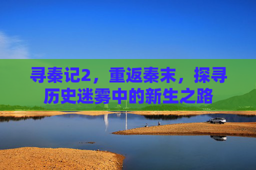 寻秦记2,重返秦末,探寻历史迷雾中的新生之路 寻秦记2,重返秦末,探寻历史迷雾中的新生之路