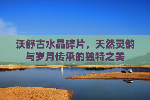 沃舒古水晶碎片,天然灵韵与岁月传承的独特之美 沃舒古水晶碎片,天然灵韵与岁月传承的独特之美