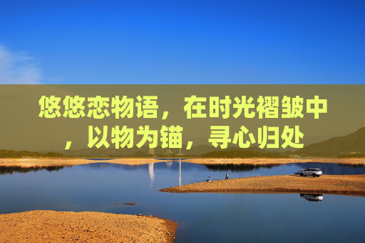 悠悠恋物语,在时光褶皱中,以物为锚,寻心归处 悠悠恋物语,在时光褶皱中,以物为锚,寻心归处