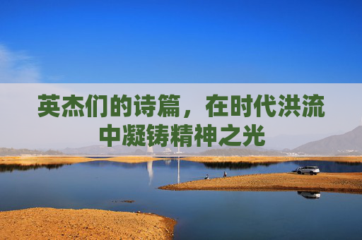 英杰们的诗篇,在时代洪流中凝铸精神之光 英杰们的诗篇,在时代洪流中凝铸精神之光