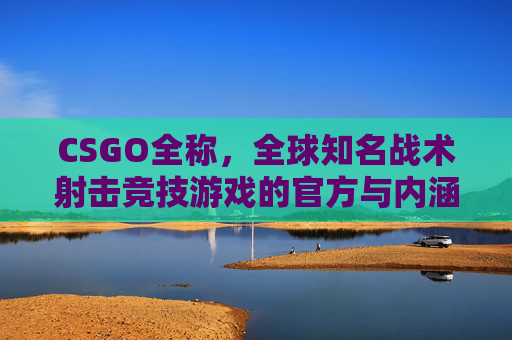 CSGO全称,全球知名战术射击竞技游戏的官方与内涵解读 CSGO全称,全球知名战术射击竞技游戏的官方与内涵解读