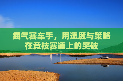 氮气赛车手，用速度与策略在竞技赛道上的突破