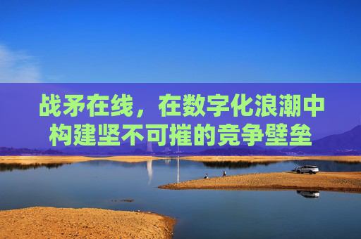 战矛在线，在数字化浪潮中构建坚不可摧的竞争壁垒