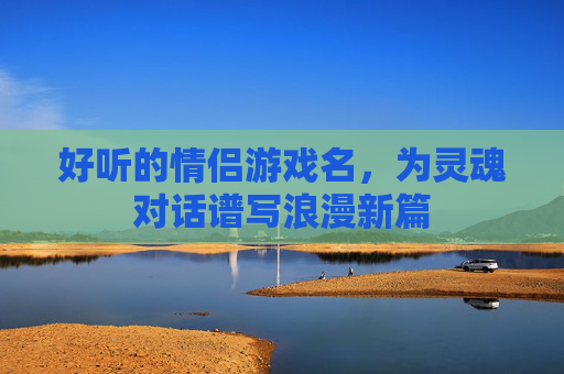 好听的情侣游戏名,为灵魂对话谱写浪漫新篇 好听的情侣游戏名,为灵魂对话谱写浪漫新篇