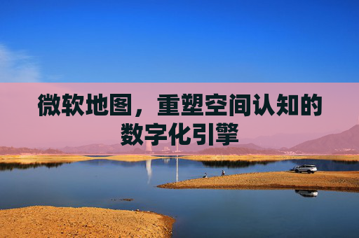 微软地图，重塑空间认知的数字化引擎
