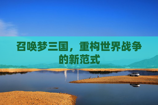 召唤梦三国,重构世界战争的新范式 召唤梦三国,重构世界战争的新范式