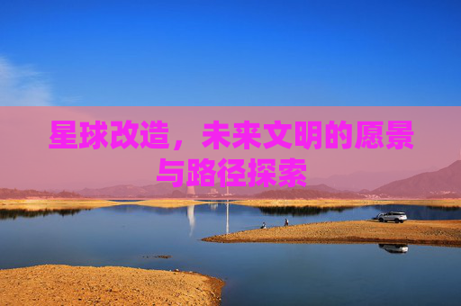 星球改造,未来文明的愿景与路径探索 星球改造,未来文明的愿景与路径探索