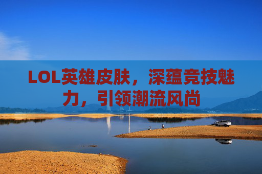 LOL英雄皮肤，深蕴竞技魅力，引领潮流风尚