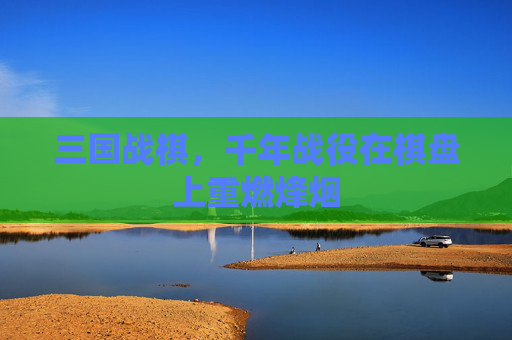 三国战棋，千年战役在棋盘上重燃烽烟