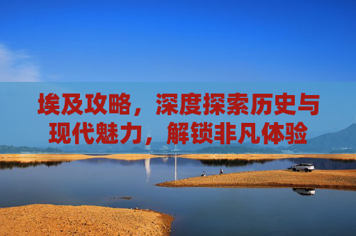 埃及攻略,深度探索历史与现代魅力,解锁非凡体验 埃及攻略,深度探索历史与现代魅力,解锁非凡体验