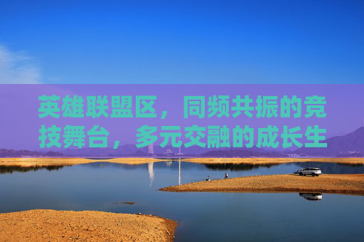 英雄联盟区,同频共振的竞技舞台,多元交融的成长生态 英雄联盟区,同频共振的竞技舞台,多元交融的成长生态