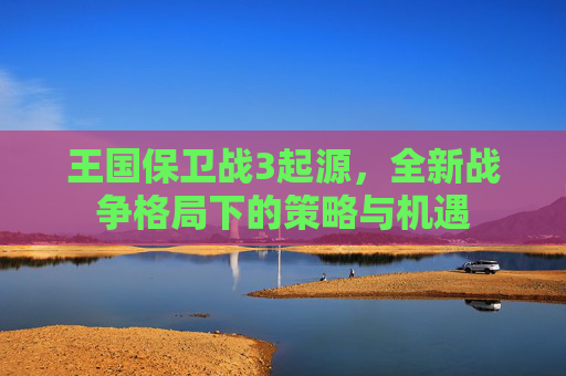 王国保卫战3起源,全新战争格局下的策略与机遇 王国保卫战3起源,全新战争格局下的策略与机遇