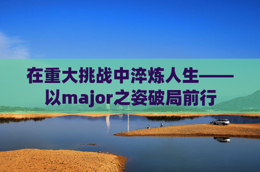 在重大挑战中淬炼人生——以major之姿破局前行 在重大挑战中淬炼人生——以major之姿破局前行