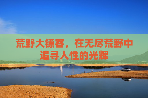 荒野大镖客,在无尽荒野中追寻人性的光辉 荒野大镖客,在无尽荒野中追寻人性的光辉