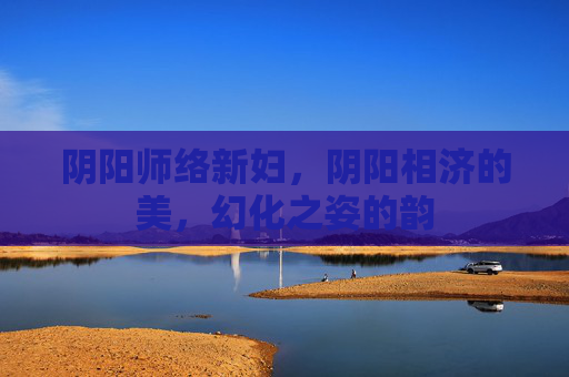 阴阳师络新妇,阴阳相济的美,幻化之姿的韵 阴阳师络新妇,阴阳相济的美,幻化之姿的韵