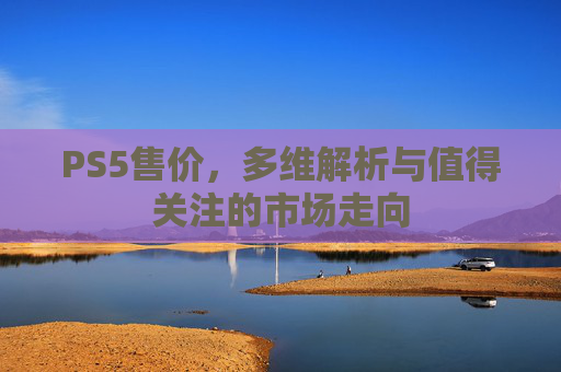 PS5售价,多维解析与值得关注的市场走向 PS5售价,多维解析与值得关注的市场走向