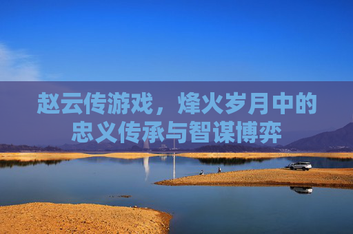 赵云传游戏，烽火岁月中的忠义传承与智谋博弈