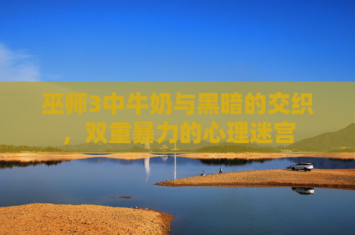 巫师3中牛奶与黑暗的交织,双重暴力的心理迷宫 巫师3中牛奶与黑暗的交织,双重暴力的心理迷宫