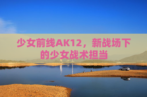 少女前线AK12，新战场下的少女战术担当